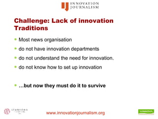 Challenge: Lack of innovation Traditions Most news organisation  do not have innovation departments do not understand the need for innovation. do not know how to set up innovation … but now they must do it to survive 