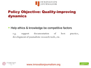 Policy Objective: Quality-improving dynamics Help ethics & knowledge be competitive factors e.g. support documentation of best practice,  development of journalistic research tools, etc. 