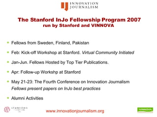 The Stanford InJo Fellowship Program 2007 run by Stanford and VINNOVA  Fellows from Sweden, Finland, Pakistan Feb: Kick-off Workshop at Stanford.  Virtual Community Initiated  Jan-Jun. Fellows Hosted by Top Tier Publications. Apr: Follow-up Workshp at Stanford  May 21-23: The Fourth Conference on Innovation Journalism Fellows present papers on InJo best practices Alumni Activities 