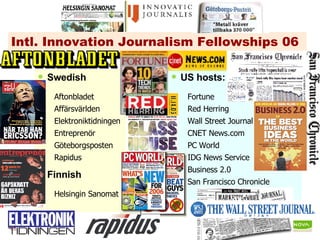 Intl. Innovation Journalism Fellowships 06 Swedish Aftonbladet Affärsvärlden Elektroniktidningen Entreprenör Göteborgsposten Rapidus Finnish Helsingin Sanomat US hosts: Fortune Red Herring  Wall Street Journal CNET News.com PC World IDG News Service Business 2.0 San Francisco Chronicle                                   
