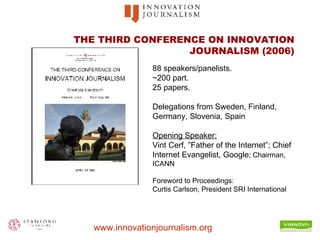 THE THIRD CONFERENCE ON INNOVATION JOURNALISM (2006) 88 speakers/panelists.  ~200 part.  25 papers. Delegations from Sweden, Finland, Germany, Slovenia, Spain  Opening Speaker:   Vint Cerf, ”Father of the Internet”; Chief Internet Evangelist, Google ; Chairman, ICANN Foreword to Proceedings: Curtis Carlson, President SRI International 