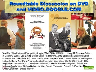 Roundtable Discussion on DVD and VIDEO.GOOGLE.COM Vint Cerf  Chief Internet Evangelist, Google;  Whit Diffie , CSO Sun ;  Harry McCracken  Editor-in-Chief PC World,  Lee Bruno  Senior Editor Red Herring,  Amy Bernstein , Executive Editor Business 2.0,  Dan Gillmor  Founder Bayosphere,  Tony Perkins  Founder and Editor AlwaysOn Network,  David Nordfors  Program Leader Innovation Journalism Stanford University;  Stig Hagström  Co-Director SCIL Stanford University,  Charles Wessner  Program Director,The National Academies,  Richard Allan Horning  Partner Tomlinson Zisko LLP,  Frances Mann-Craik  Columnist Tornado Insider.   