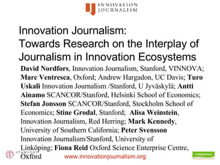 Innovation Journalism:  Towards Research on the Interplay of Journalism in Innovation Ecosystems David Nordfors , Innovation Journalism, Stanford, VINNOVA;  Marc Ventresca , Oxford; Andrew Hargadon, UC Davis;  Turo Uskali  Innovation Journalism /Stanford, U Jyväskylä;  Antti Ainamo  SCANCOR/Stanford, Helsinki School of Economics;  Stefan Jonsson  SCANCOR/Stanford, Stockholm School of Economics;  Stine Grodal , Stanford;  Alisa Weinstein , Innovation Journalism, Red Herring;  Mark Kennedy , University of Southern California;  Peter Svensson Innovation Journalism/Stanford, University of Linköping;  Fiona Reid  Oxford Science Enterprise Centre, Oxford 
