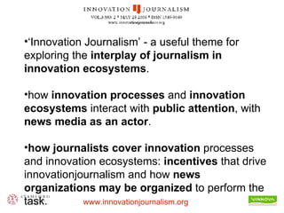 ‘ Innovation Journalism’ - a useful theme for exploring the  interplay of journalism in innovation ecosystems .  how  innovation processes  and  innovation ecosystems  interact with  public attention , with  news media as an actor .  how journalists cover innovation  processes and innovation ecosystems:  incentives  that drive innovationjournalism and how  news organizations may be organized  to perform the task. 