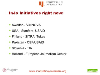 InJo Initiatives right now: Sweden - VINNOVA USA - Stanford, USAID Finland - SITRA, Tekes Pakistan - CSF/USAID Slovenia - TIA Holland - European Journalism Center 