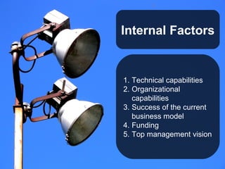 Internal Factors


1. Technical capabilities
2. Organizational
   capabilities
3. Success of the current
   business model
4. Funding
5. Top management vision
 