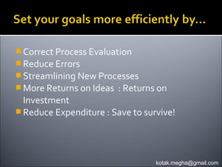  Correct Process Evaluation
 Reduce Errors
 Streamlining New Processes
 More Returns on Ideas   : Returns on
  Investment
 Reduce Expenditure : Save to survive!




                                   kotak.megha@gmail.com
 