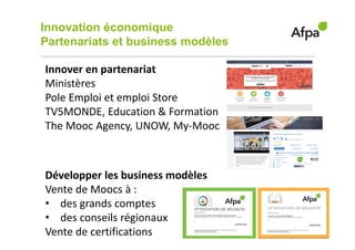 Innovation économique
Partenariats et business modèles
5
Innover en partenariat
Ministères
Pole Emploi et emploi Store
TV5MONDE, Education & Formation
The Mooc Agency, UNOW, My-Mooc
Développer les business modèles
Vente de Moocs à :
• des grands comptes
• des conseils régionaux
Vente de certifications
 