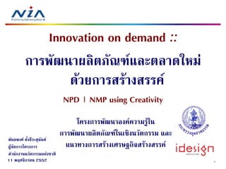 Innovation on demand ::
         การพัฒนาผลิตภัณฑและตลาดใหม
                 ดวยการสรางสรรค
                            
                             NPD | NMP using Creativity
                                 โครงการพััฒนาองคความรูใน
                                 โ                
                            การพัฒนาผลิตภัณฑในเชิงนวัตกรรม และ
พันธพงศ ตังธีระสุนันท
           ้      ุ
ผูจัดการโครงการ              แนวทางการสรางเศรษฐกิจสรางสรรค
                                                    ิ
สํานักงานนวัตกรรมแหงชาติ
11 พฤศจิกายน 2552                                                   1
 