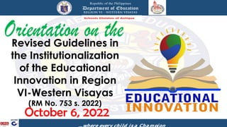 Revised Guidelines in
the Institutionalization
of the Educational
Innovation in Region
VI-Western Visayas
(RM No. 753 s. 2022)
October 6, 2022
 