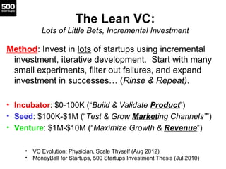 The Lean VC:
           Lots of Little Bets, Incremental Investment

Method: Invest in lots of startups using incremental
 investment, iterative development. Start with many
 small experiments, filter out failures, and expand
 investment in successes… (Rinse & Repeat).

• Incubator: $0-100K (“Build & Validate Product”)
• Seed: $100K-$1M (“Test & Grow Marketing Channels””)
• Venture: $1M-$10M (“Maximize Growth & Revenue”)

    •   VC Evolution: Physician, Scale Thyself (Aug 2012)
    •   MoneyBall for Startups, 500 Startups Investment Thesis (Jul 2010)
 