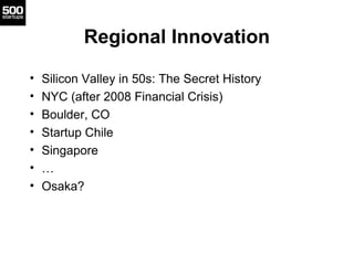 Regional Innovation

•   Silicon Valley in 50s: The Secret History
•   NYC (after 2008 Financial Crisis)
•   Boulder, CO
•   Startup Chile
•   Singapore
•   …
•   Osaka?
 