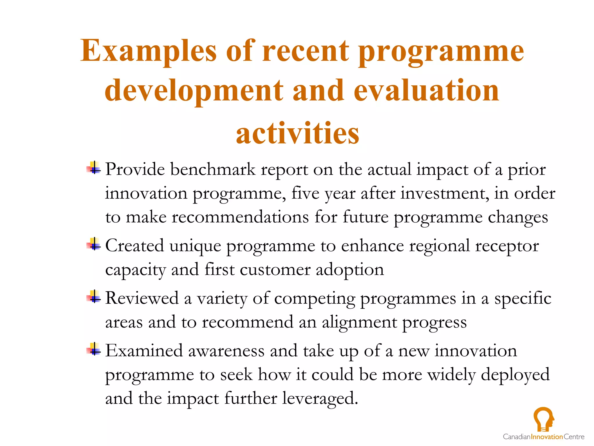 Provide benchmark report on the actual impact of a prior innovation programme, five year after investment, in order to make recommendations for future programme changes Created unique programme to enhance regional receptor capacity and first customer adoption Reviewed a variety of competing programmes in a specific areas and to recommend an alignment progress  Examined awareness and take up of a new innovation programme to seek how it could be more widely deployed and the impact further leveraged.  Examples of recent programme development and evaluation activities   