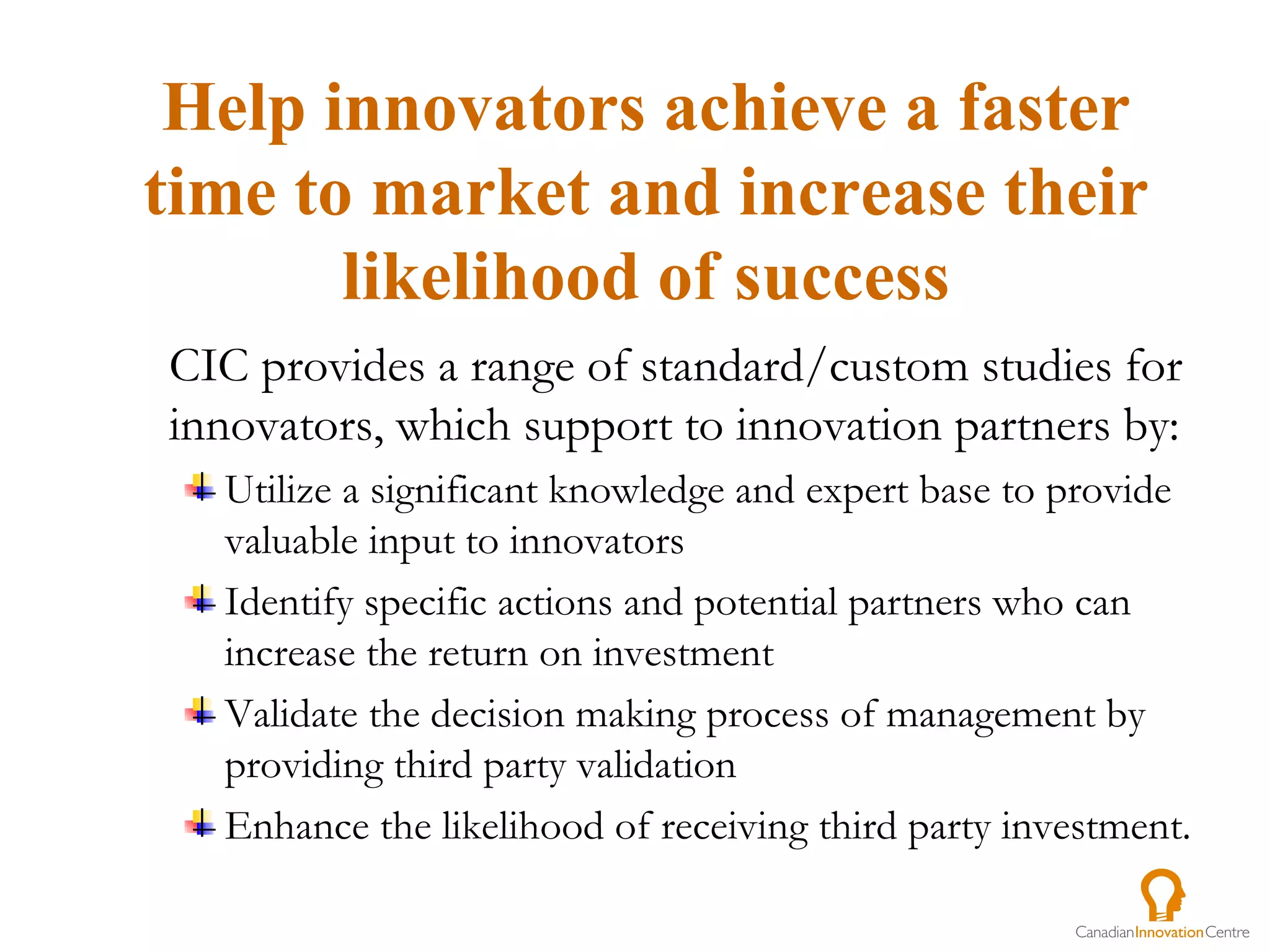 CIC provides a range of standard/custom studies for innovators, which support to innovation partners by:  Utilize a significant knowledge and expert base to provide valuable input to innovators Identify specific actions and potential partners who can increase the return on investment Validate the decision making process of management by providing third party validation Enhance the likelihood of receiving third party investment. Help innovators achieve a faster time to market and increase their likelihood of success 