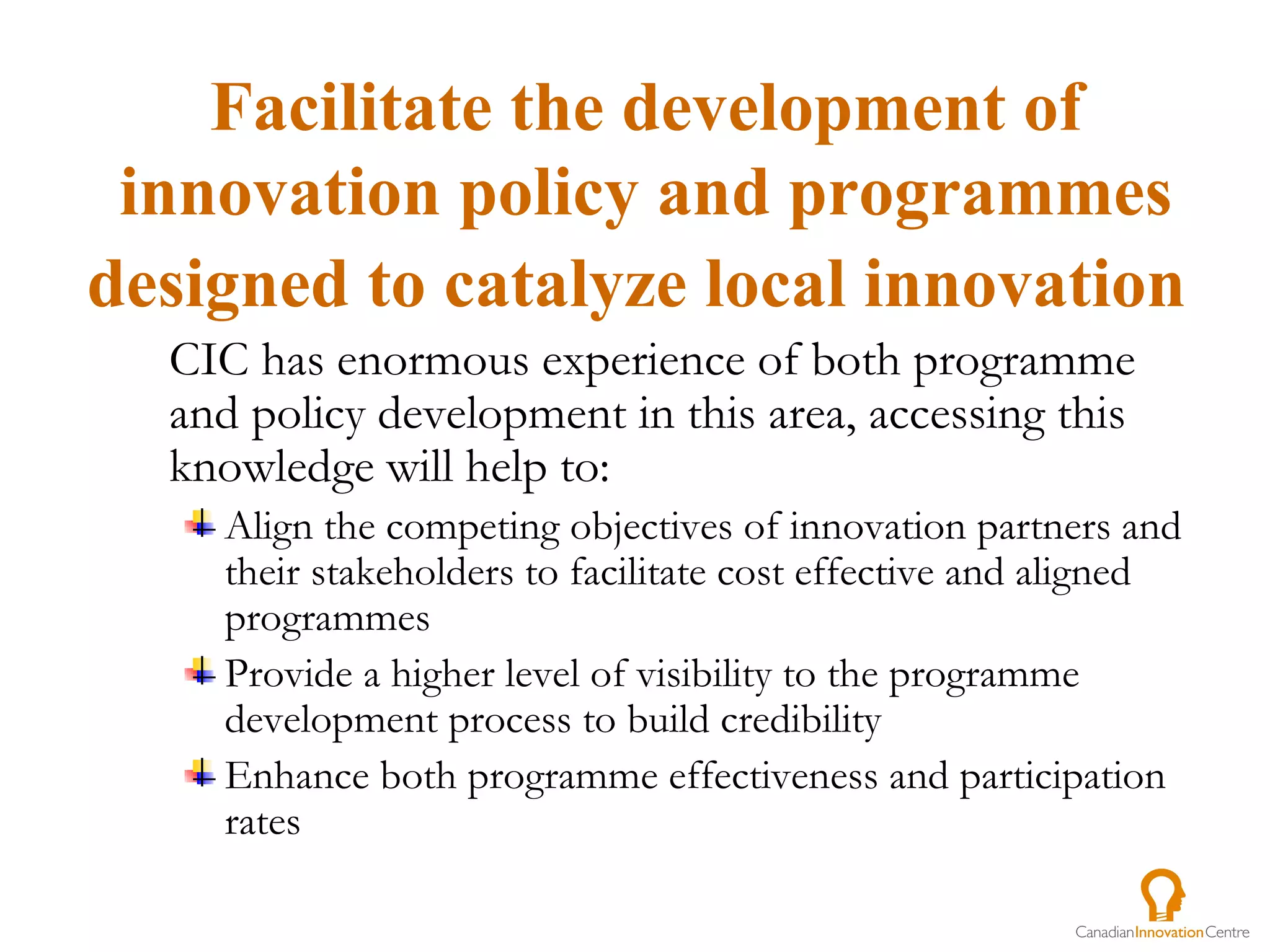 CIC has enormous experience of both programme and policy development in this area, accessing this knowledge will help to:  Align the competing objectives of innovation partners and their stakeholders to facilitate cost effective and aligned programmes Provide a higher level of visibility to the programme development process to build credibility  Enhance both programme effectiveness and participation rates Facilitate the development of innovation policy and programmes designed to catalyze local innovation   