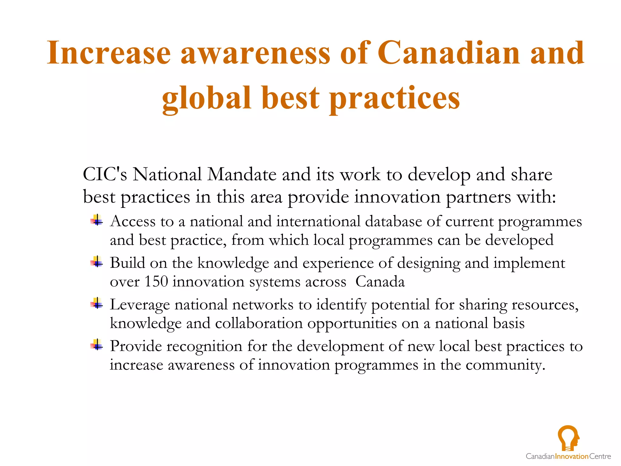 CIC's National Mandate and its work to develop and share best practices in this area provide innovation partners with:  Access to a national and international database of current programmes and best practice, from which local programmes can be developed Build on the knowledge and experience of designing and implement over 150 innovation systems across  Canada  Leverage national networks to identify potential for sharing resources, knowledge and collaboration opportunities on a national basis Provide recognition for the development of new local best practices to increase awareness of innovation programmes in the community. Increase awareness of Canadian and global best practices   