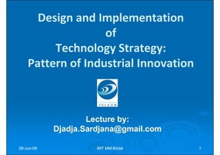 Design and Implementation
                   of
         Technology Strategy:
    Pattern of Industrial Innovation



                    Lecture by:
                            by:
            Djadja.Sardjana@gmail.com

28-Jun-09
28-Jun-               IMT MM-Biztel
                          MM-           1
 
