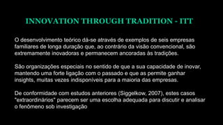 INNOVATION THROUGH TRADITION - ITT
O desenvolvimento teórico dá-se através de exemplos de seis empresas
familiares de longa duração que, ao contrário da visão convencional, são
extremamente inovadoras e permanecem ancoradas às tradições.
São organizações especiais no sentido de que a sua capacidade de inovar,
mantendo uma forte ligação com o passado e que as permite ganhar
insights, muitas vezes indisponíveis para a maioria das empresas.
De conformidade com estudos anteriores (Siggelkow, 2007), estes casos
"extraordinários" parecem ser uma escolha adequada para discutir e analisar
o fenômeno sob investigação
 