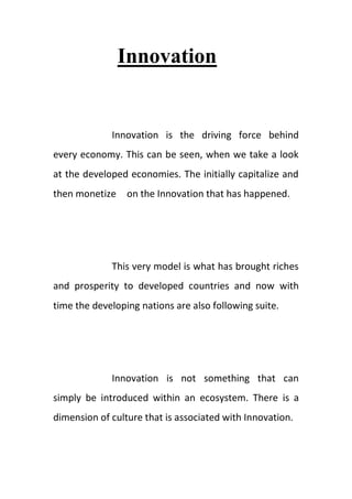 Innovation
Innovation is the driving force behind
every economy. This can be seen, when we take a look
at the developed economies. The initially capitalize and
then monetize on the Innovation that has happened.
This very model is what has brought riches
and prosperity to developed countries and now with
time the developing nations are also following suite.
Innovation is not something that can
simply be introduced within an ecosystem. There is a
dimension of culture that is associated with Innovation.
 