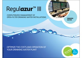 Regulazur ™ III
                       COMPUTERIZED MANAGEMENT OF
                       OPEN-FILTER DRINKING WATER INSTALLATIONS
                                                                  DRINKING
                                                                  WATER




                       OPTIMIZE THE COSTS AND OPERATION OF
P-PPT-EP-009-EN-1004




                       YOUR DRINIKING WATER PLANT


                                                                             1
 