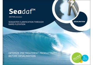 Seadaf ™
                      (RICTOR process)


                      SEAWATER CLARIFICATION THROUGH       DESALINATION
                      RAPID FLOTATION




                      OPTIMIZE PRETREATMENT PRODUCTIVITY
P-PPT-D-002-EN-1004




                      BEFORE DESALINATION
 