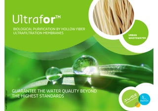 Ultrafor™
                       BIOLOGICAL PURIFICATION BY HOLLOW FIBER
                       ULTRAFILTRATION MEMBRANES
                                                                 URBAN
                                                                 WASTEWATER




                       GUARANTEE THE WATER QUALITY BEYOND
P-PPT-ER-006-EN-1107




                       THE HIGHEST STANDARDS

                                                                       1
 