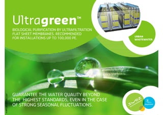 Ultragreen                        ™
                       BIOLOGICAL PURIFICATION BY ULTRAFILTRATION
                       FLAT SHEET MEMBRANES. RECOMMENDED
                                                                    URBAN
                       FOR INSTALLATIONS UP TO 100,000 PE.          WASTEWATER




                       GUARANTEE THE WATER QUALITY BEYOND
P-PPT-ER-007-EN-1107




                       THE HIGHEST STANDARDS, EVEN IN THE CASE
                       OF STRONG SEASONAL FLUCTUATIONS.
 