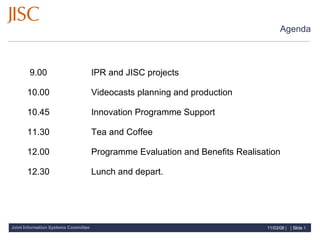 Agenda     9.00       IPR and JISC projects 10.00      Videocasts planning and production 10.45      Innovation Programme Support 11.30      Tea and Coffee 12.00      Programme Evaluation and Benefits Realisation 12.30      Lunch and depart. 