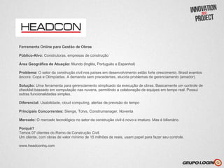 Ferramenta Online para Gestão de Obras

Público-Alvo: Construtoras, empresas de construção

Área Geográfica de Atuação: Mundo (Inglês, Português e Espanhol)

Problema: O setor da construção civil nos países em desenvolvimento estão forte crescimento. Brasil eventos
âncora: Copa e Olímpíadas. A demanda sem precedentes, elucida problemas de gerenciamento (amador).

Solução: Uma ferramenta para gerenciamento simplicado da execução de obras. Basicamente um controle de
checklist baseado em computação nas nuvens, permitindo a colaboração de equipes em tempo real. Possui
outras funcionalidades simples.

Diferencial: Usabilidade, cloud computing, alertas de previsão do tempo

Principais Concorrentes: Sienge, Totvs, Construmanager, Noventa

Mercado: O mercado tecnológico no setor da construção civil é novo e imaturo. Mas é bilionário.

Porquê?
Temos 07 clientes do Ramo da Construção Civil.
Um cliente, com obras de valor mínimo de 15 milhões de reais, usam papel para fazer seu controle.

www.headconhq.com
 