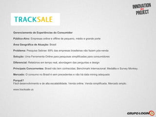 Gerenciamento de Experiências do Consumidor

Público-Alvo: Empresas online e offline de pequeno, médio e grande porte

Área Geográfica de Atuação: Brasil

Problema: Pesquisa Sebrae: 69% das empresas brasileiras não fazem pós-venda

Solução: Uma Ferramenta Online para pesquisas simplificadas para consumidores

Diferencial: Relatórios em tempo real, abordagem das perguntas e design

Principais Concorrentes: Brasil não tem conhecidas; Benchmark Internacional: Medallia e Survey Monkey.

Mercado: O consumo no Brasil é sem precedentes e não há data mining adequado

Porquê?
Fácil desenvolvimento e de alta escalabilidade. Venda online. Venda simplificada. Mercado amplo.

www.tracksale.us
 
