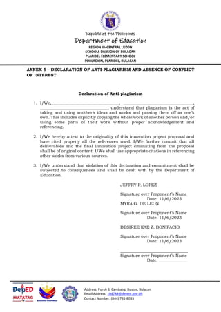 Republic of the Philippines
Department of Education
REGION III–CENTRAL LUZON
SCHOOLS DIVISION OF BULACAN
PLARIDEL ELEMENTARY SCHOOL
POBLACION, PLARIDEL, BULACAN
Address: Purok 3, Cambaog, Bustos, Bulacan
Email Address: 104788@deped.gov.ph
Contact Number: (044) 761-8035
ANNEX 5 – DECLARATION OF ANTI-PLAGIARISM AND ABSENCE OF CONFLICT
OF INTEREST
Declaration of Anti-plagiarism
1. I/We,_________________________________, __________________________________,
_________________________________, understand that plagiarism is the act of
taking and using another’s ideas and works and passing them off as one’s
own. This includes explicitly copying the whole work of another person and/or
using some parts of their work without proper acknowledgement and
referencing.
2. I/We hereby attest to the originality of this innovation project proposal and
have cited properly all the references used. I/We further commit that all
deliverables and the final innovation project emanating from the proposal
shall be of original content. I/We shall use appropriate citations in referencing
other works from various sources.
3. I/We understand that violation of this declaration and commitment shall be
subjected to consequences and shall be dealt with by the Department of
Education.
JEFFRY P. LOPEZ
Signature over Proponent’s Name
Date: 11/6/2023
MYRA G. DE LEON
Signature over Proponent’s Name
Date: 11/6/2023
DESIREE KAE Z. BONIFACIO
Signature over Proponent’s Name
Date: 11/6/2023
_________________________________
Signature over Proponent’s Name
Date: ______________
 