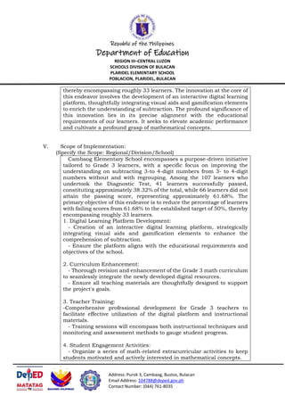 Republic of the Philippines
Department of Education
REGION III–CENTRAL LUZON
SCHOOLS DIVISION OF BULACAN
PLARIDEL ELEMENTARY SCHOOL
POBLACION, PLARIDEL, BULACAN
Address: Purok 3, Cambaog, Bustos, Bulacan
Email Address: 104788@deped.gov.ph
Contact Number: (044) 761-8035
thereby encompassing roughly 33 learners. The innovation at the core of
this endeavor involves the development of an interactive digital learning
platform, thoughtfully integrating visual aids and gamification elements
to enrich the understanding of subtraction. The profound significance of
this innovation lies in its precise alignment with the educational
requirements of our learners. It seeks to elevate academic performance
and cultivate a profound grasp of mathematical concepts.
V. Scope of Implementation:
(Specify the Scope: Regional/Division/School)
Cambaog Elementary School encompasses a purpose-driven initiative
tailored to Grade 3 learners, with a specific focus on improving the
understanding on subtracting 3-to 4-digit numbers from 3- to 4-digit
numbers without and with regrouping. Among the 107 learners who
undertook the Diagnostic Test, 41 learners successfully passed,
constituting approximately 38.32% of the total, while 66 learners did not
attain the passing score, representing approximately 61.68%. The
primary objective of this endeavor is to reduce the percentage of learners
with failing scores from 61.68% to the established target of 50%, thereby
encompassing roughly 33 learners.
1. Digital Learning Platform Development:
- Creation of an interactive digital learning platform, strategically
integrating visual aids and gamification elements to enhance the
comprehension of subtraction.
- Ensure the platform aligns with the educational requirements and
objectives of the school.
2. Curriculum Enhancement:
- Thorough revision and enhancement of the Grade 3 math curriculum
to seamlessly integrate the newly developed digital resources.
- Ensure all teaching materials are thoughtfully designed to support
the project's goals.
3. Teacher Training:
-Comprehensive professional development for Grade 3 teachers to
facilitate effective utilization of the digital platform and instructional
materials.
- Training sessions will encompass both instructional techniques and
monitoring and assessment methods to gauge student progress.
4. Student Engagement Activities:
- Organize a series of math-related extracurricular activities to keep
students motivated and actively interested in mathematical concepts.
 