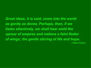 Great ideas, it is said, come into the world as gently as doves. Perhaps, then, if we listen attentively, we shall hear amid the uproar of empires and nations a faint flutter of wings; the gentle stirring of life and hope. --Albert Camus 