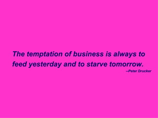The temptation of business is always to feed yesterday and to starve tomorrow. --Peter Drucker 