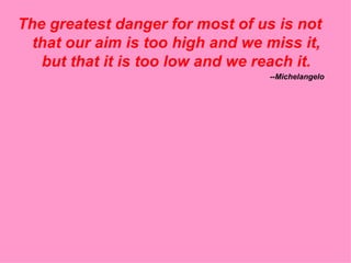 The greatest danger for most of us is not that our aim is too high and we miss it, but that it is too low and we reach it. --Michelangelo 