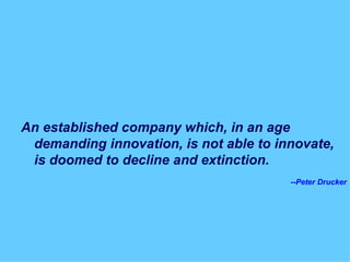 An established company which, in an age demanding innovation, is not able to innovate, is doomed to decline and extinction. --Peter Drucker 