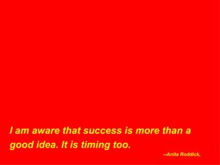 I am aware that success is more than a good idea. It is timing too. --Anita Roddick,  