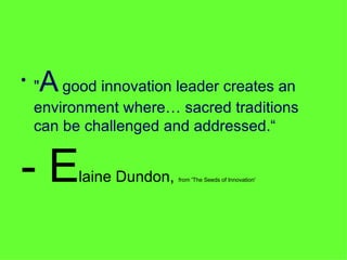 " A  good innovation leader creates an environment where… sacred traditions can be challenged and addressed.“ - E laine Dundon,  from 'The Seeds of Innovation' 