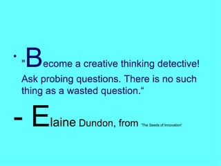 " B ecome a creative thinking detective! Ask probing questions. There is no such thing as a wasted question.“ - E laine  Dundon, from  'The Seeds of Innovation' 
