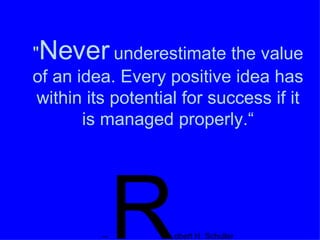 " Never  underestimate the value of an idea. Every positive idea has within its potential for success if it is managed properly.“ --  R obert H. Schuller 