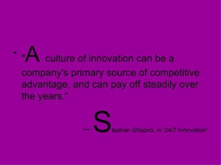 " A  culture of innovation can be a company's primary source of competitive advantage, and can pay off steadily over the years.“ --  S tephen Shapiro, in '24/7 Innovation' 