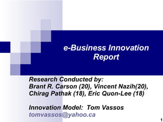 e-Business Innovation Report Research Conducted by: Brant R. Carson (20), Vincent Nazih(20), Chirag Pathak (18), Eric Quon-Lee (18) Innovation Model:  Tom Vassos [email_address] 