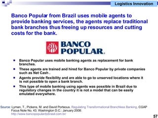 Logistics Innovation Banco Popular from Brazil uses mobile agents to provide banking services, the agents replace traditio...