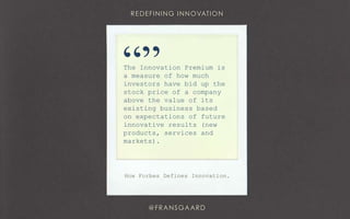 The Innovation Premium is
a measure of how much
investors have bid up the
stock price of a company
above the value of its
existing business based
on expectations of future
innovative results (new
products, services and
markets).
“”
How Forbes Defines Innovation.
 