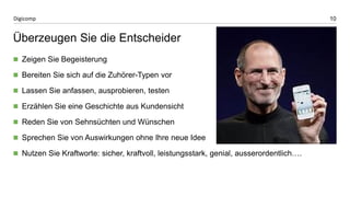 10 
Digicomp 
Überzeugen Sie die Entscheider 
Zeigen Sie Begeisterung 
Bereiten Sie sich auf die Zuhörer-Typen vor 
Lassen Sie anfassen, ausprobieren, testen 
Erzählen Sie eine Geschichte aus Kundensicht 
Reden Sie von Sehnsüchten und Wünschen 
Sprechen Sie von Auswirkungen ohne Ihre neue Idee 
Nutzen Sie Kraftworte: sicher, kraftvoll, leistungsstark, genial, ausserordentlich….  