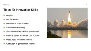11 
Digicomp 
Tipps für Innovation-Skills 
Neugier 
Mut für Neues 
Ideen sofort aufschreiben 
Positive Denkhaltung 
Verschiedene Blickwinkel einnehmen 
Kreative Zeiten erkennen und nutzen! 
Kreativitäts-Techniken lernen 
Austausch in gemischten Teams 
 