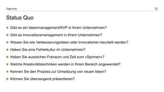 12 
Digicomp 
Status Quo 
Gibt es ein Ideenmanagement/KVP in Ihrem Unternehmen? 
Gibt es Innovationsmanagement in Ihrem Unternehmen? 
Wissen Sie wie Verbesserungsideen oder Innovationen beurteilt werden? 
Haben Sie eine Fehlerkultur im Unternehmen? 
Haben Sie ausreichen Freiraum und Zeit zum «Spinnen»? 
Welche Kreativitätstechniken werden in Ihrem Bereich angewendet? 
Kennen Sie den Prozess zur Umsetzung von neuen Ideen? 
Können Sie überzeugend präsentieren?  