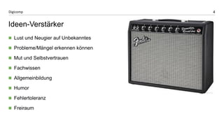 4 
Digicomp 
Ideen-Verstärker 
Lust und Neugier auf Unbekanntes 
Probleme/Mängel erkennen können 
Mut und Selbstvertrauen 
Fachwissen 
Allgemeinbildung 
Humor 
Fehlertoleranz 
Freiraum 
 