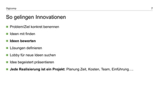 7 
Digicomp 
So gelingen Innovationen 
Problem/Ziel konkret benennen 
Ideen mit finden 
Ideen bewerten 
Lösungen definieren 
Lobby für neue Ideen suchen 
Idee begeistert präsentieren 
Jede Realisierung ist ein Projekt: Planung Zeit, Kosten, Team, Einführung…. 
 