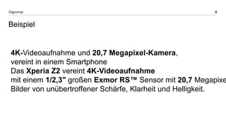 8 
Digicomp 
Beispiel 
4K-Videoaufnahme und 20,7 Megapixel-Kamera, 
vereint in einem Smartphone 
Das Xperia Z2 vereint 4K-Videoaufnahme 
mit einem 1/2,3″ großen Exmor RS™ Sensor mit 20,7 Megapixel, Bilder von unübertroffener Schärfe, Klarheit und Helligkeit. 
 